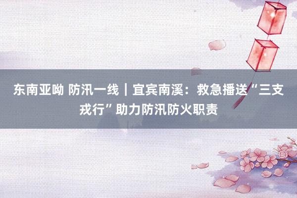 东南亚呦 防汛一线｜宜宾南溪：救急播送“三支戎行”助力防汛防火职责