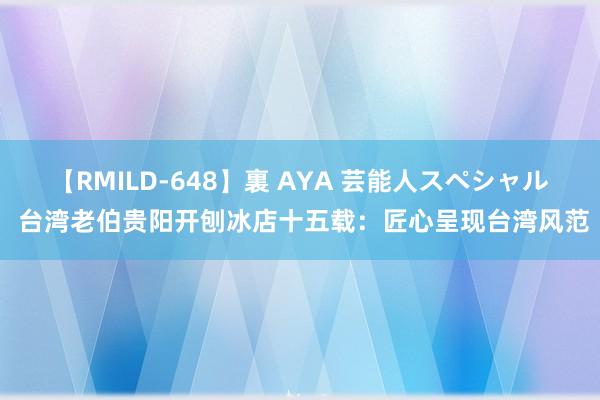 【RMILD-648】裏 AYA 芸能人スペシャル 台湾老伯贵阳开刨冰店十五载：匠心呈现台湾风范