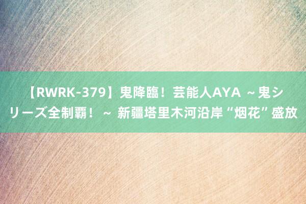 【RWRK-379】鬼降臨！芸能人AYA ～鬼シリーズ全制覇！～ 新疆塔里木河沿岸“烟花”盛放