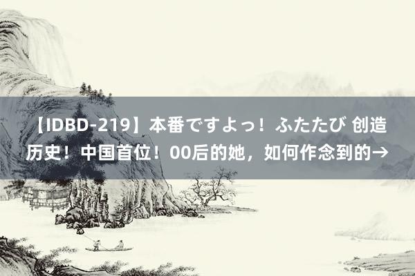 【IDBD-219】本番ですよっ！ふたたび 创造历史！中国首位！00后的她，如何作念到的→