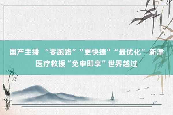 国产主播  “零跑路”“更快捷”“最优化” 新津医疗救援“免申即享”世界越过