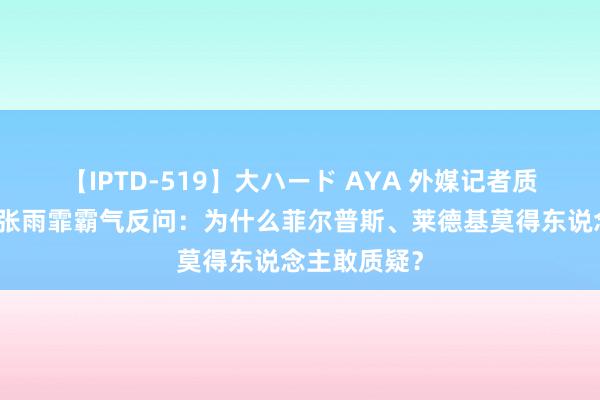 【IPTD-519】大ハード AYA 外媒记者质疑潘展乐，张雨霏霸气反问：为什么菲尔普斯、莱德基莫得东说念主敢质疑？