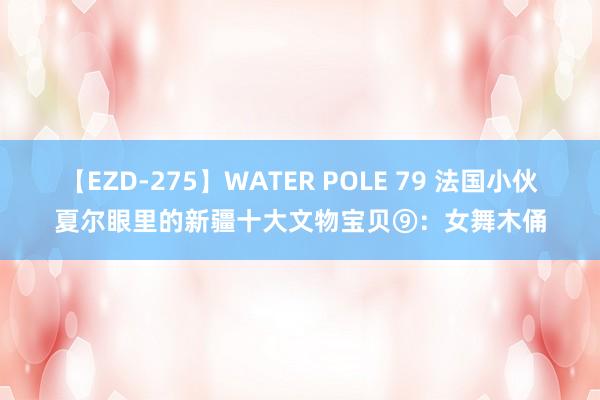 【EZD-275】WATER POLE 79 法国小伙夏尔眼里的新疆十大文物宝贝⑨：女舞木俑