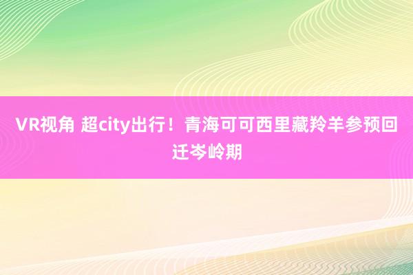 VR视角 超city出行！青海可可西里藏羚羊参预回迁岑岭期