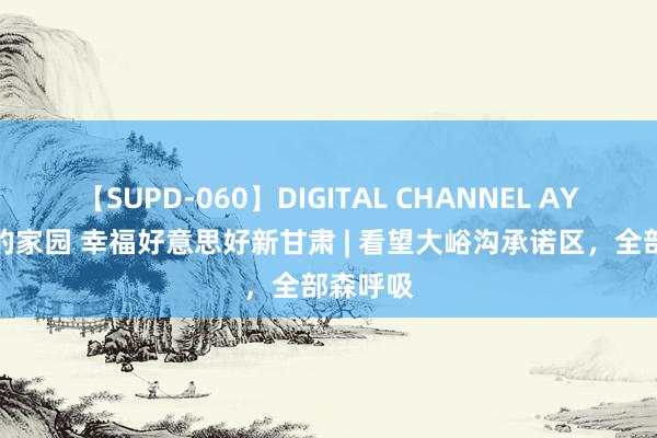 【SUPD-060】DIGITAL CHANNEL AYA 咱们的家园 幸福好意思好新甘肃 | 看望大峪沟承诺区，全部森呼吸