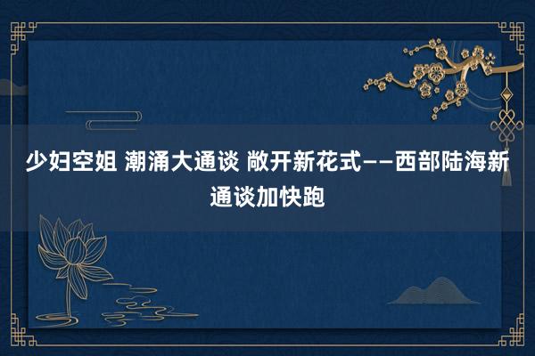 少妇空姐 潮涌大通谈 敞开新花式——西部陆海新通谈加快跑