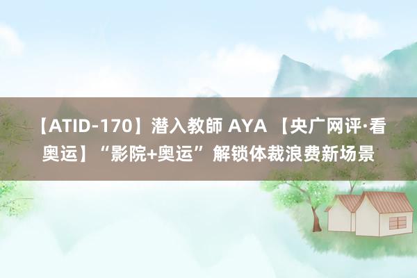 【ATID-170】潜入教師 AYA 【央广网评·看奥运】“影院+奥运” 解锁体裁浪费新场景