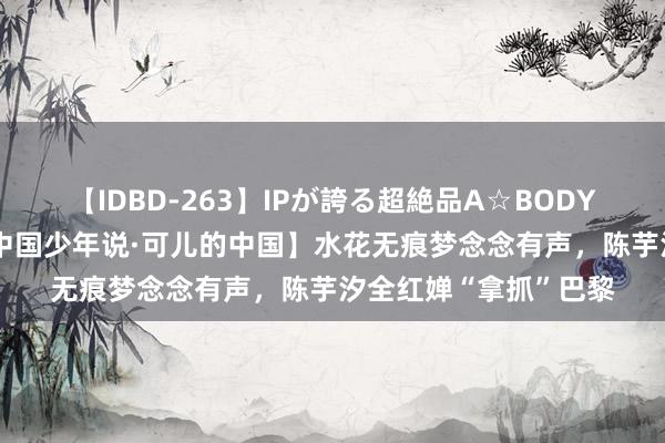 【IDBD-263】IPが誇る超絶品A☆BODYスペシャル8時間 【中国少年说·可儿的中国】水花无痕梦念念有声，陈芋汐全红婵“拿抓”巴黎