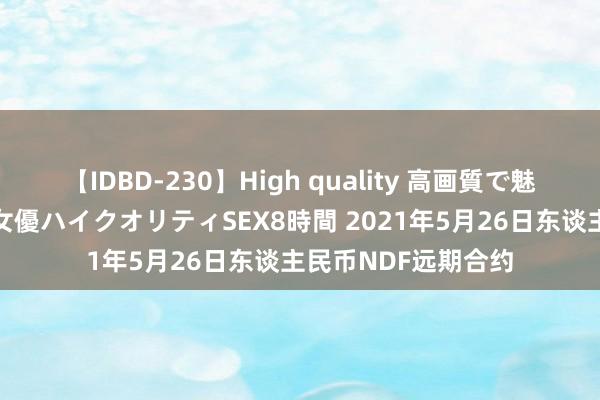 【IDBD-230】High quality 高画質で魅せます！究極のIP女優ハイクオリティSEX8時間 2021年5月26日东谈主民币NDF远期合约