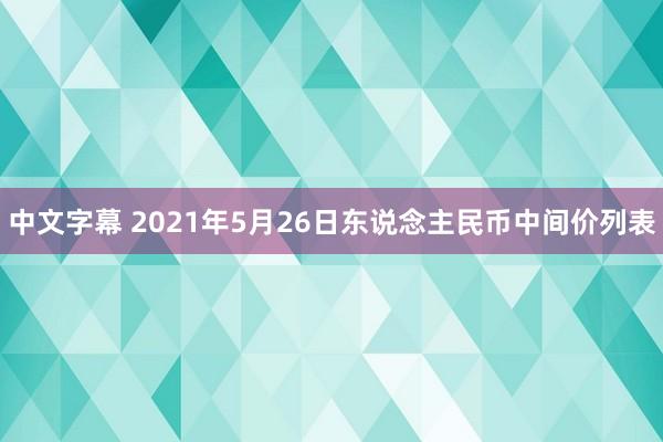 中文字幕 2021年5月26日东说念主民币中间价列表