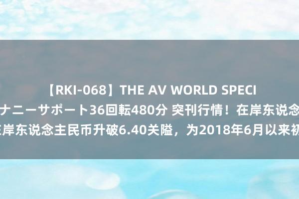 【RKI-068】THE AV WORLD SPECIAL あなただけに 最高のオナニーサポート36回転480分 突刊行情！在岸东说念主民币升破6.40关隘，为2018年6月以来初度 离岸升破6.39