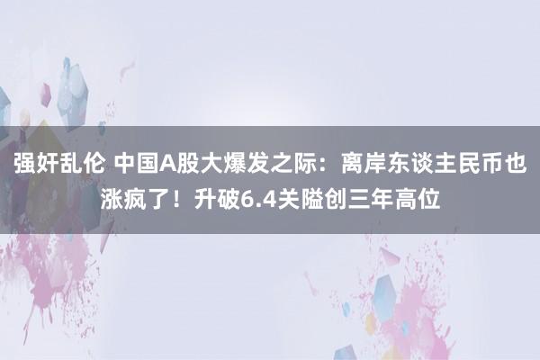 强奸乱伦 中国A股大爆发之际：离岸东谈主民币也涨疯了！升破6.4关隘创三年高位