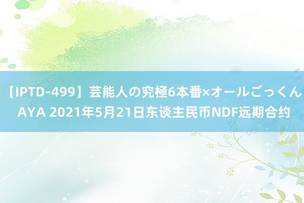 【IPTD-499】芸能人の究極6本番×オールごっくん AYA 2021年5月21日东谈主民币NDF远期合约