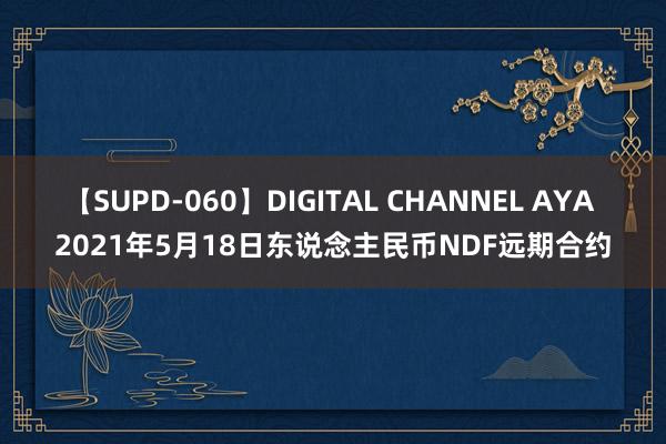 【SUPD-060】DIGITAL CHANNEL AYA 2021年5月18日东说念主民币NDF远期合约