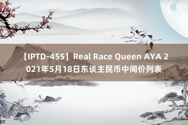 【IPTD-455】Real Race Queen AYA 2021年5月18日东谈主民币中间价列表