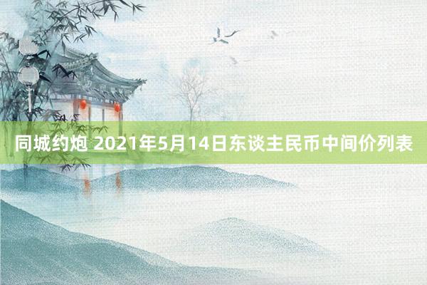 同城约炮 2021年5月14日东谈主民币中间价列表