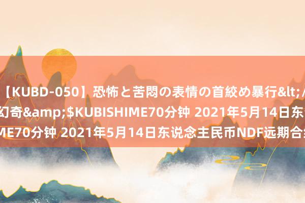 【KUBD-050】恐怖と苦悶の表情の首絞め暴行</a>2013-03-18幻奇&$KUBISHIME70分钟 2021年5月14日东说念主民币NDF远期合约