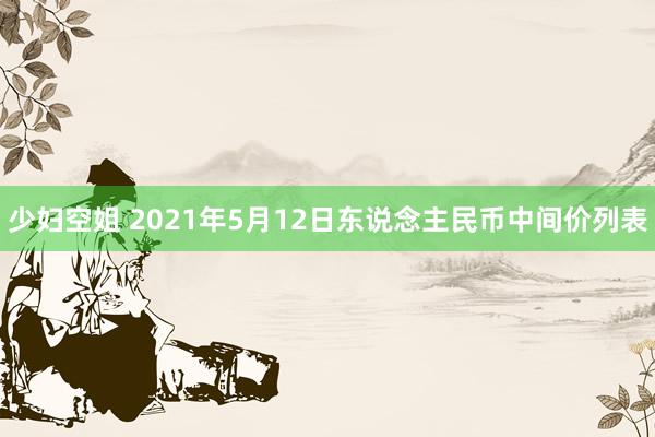 少妇空姐 2021年5月12日东说念主民币中间价列表