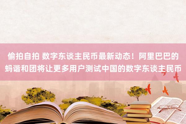 偷拍自拍 数字东谈主民币最新动态！阿里巴巴的蚂谐和团将让更多用户测试中国的数字东谈主民币