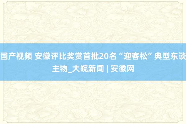 国产视频 安徽评比奖赏首批20名“迎客松”典型东谈主物_大皖新闻 | 安徽网