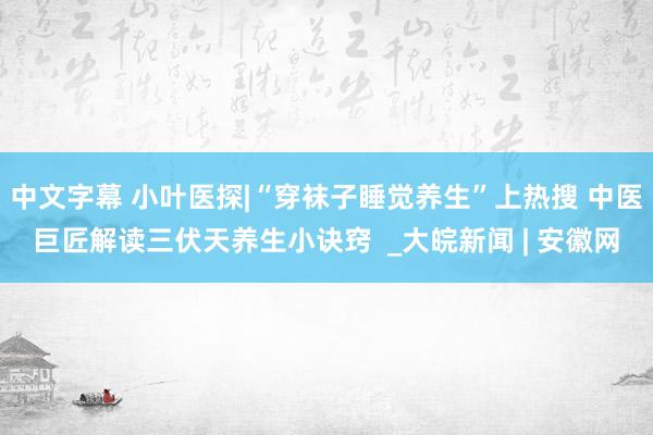 中文字幕 小叶医探|“穿袜子睡觉养生”上热搜 中医巨匠解读三伏天养生小诀窍  _大皖新闻 | 安徽网