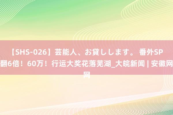 【SHS-026】芸能人、お貸しします。 番外SP 翻6倍！60万！行运大奖花落芜湖_大皖新闻 | 安徽网