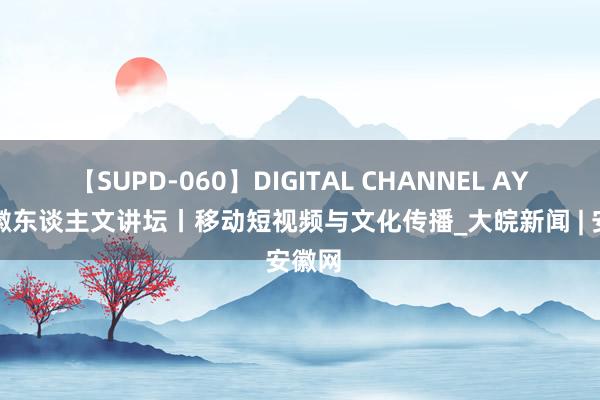 【SUPD-060】DIGITAL CHANNEL AYA 安徽东谈主文讲坛丨移动短视频与文化传播_大皖新闻 | 安徽网