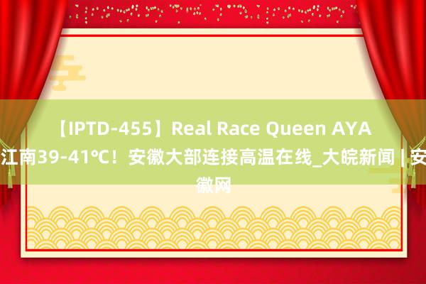 【IPTD-455】Real Race Queen AYA 沿江江南39-41℃！安徽大部连接高温在线_大皖新闻 | 安徽网