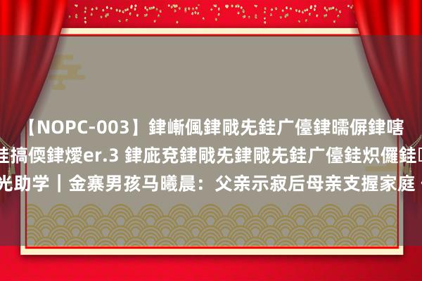 【NOPC-003】銉嶃偑銉戙兂銈广儓銉曘偋銉嗐偅銉冦偡銉ャ儫銉ャ兗銈搞偄銉燰er.3 銉庛兗銉戙兂銉戙兂銈广儓銈炽儸銈偡銉с兂 大皖阳光助学｜金寨男孩马曦晨：父亲示寂后母亲支握家庭 但愿我方能让姆妈不再穷困_大皖新闻 | 安徽网