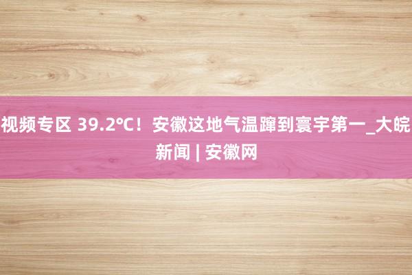 视频专区 39.2℃！安徽这地气温蹿到寰宇第一_大皖新闻 | 安徽网