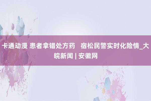 卡通动漫 患者拿错处方药   宿松民警实时化险情_大皖新闻 | 安徽网