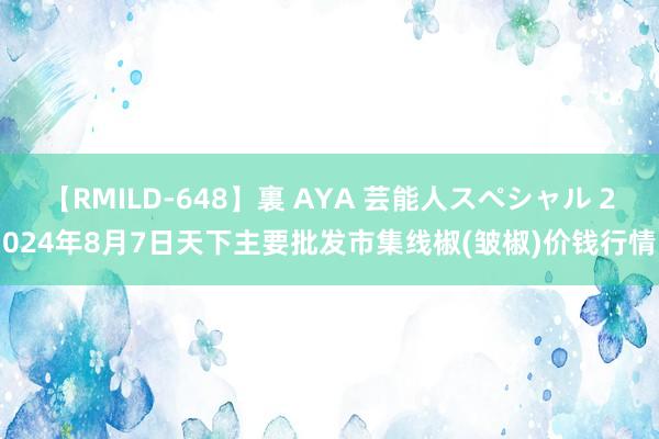 【RMILD-648】裏 AYA 芸能人スペシャル 2024年8月7日天下主要批发市集线椒(皱椒)价钱行情