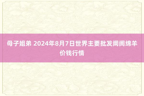 母子姐弟 2024年8月7日世界主要批发阛阓绵羊价钱行情