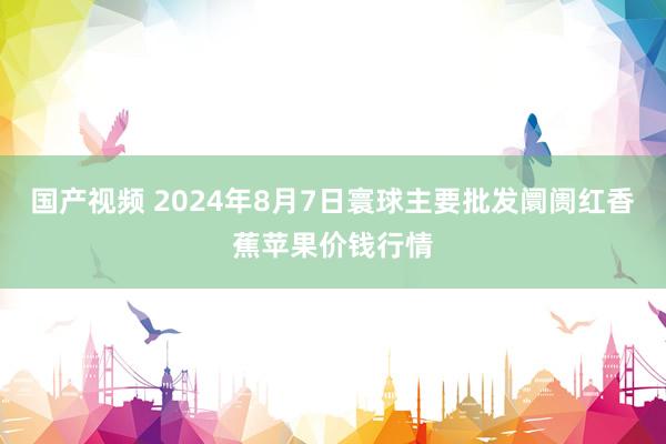 国产视频 2024年8月7日寰球主要批发阛阓红香蕉苹果价钱行情