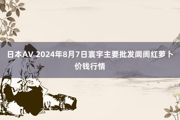 日本AV 2024年8月7日寰宇主要批发阛阓红萝卜价钱行情