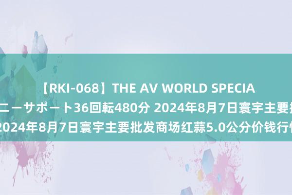 【RKI-068】THE AV WORLD SPECIAL あなただけに 最高のオナニーサポート36回転480分 2024年8月7日寰宇主要批发商场红蒜5.0公分价钱行情