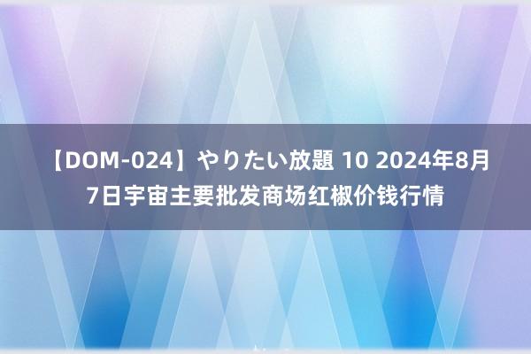 【DOM-024】やりたい放題 10 2024年8月7日宇宙主要批发商场红椒价钱行情