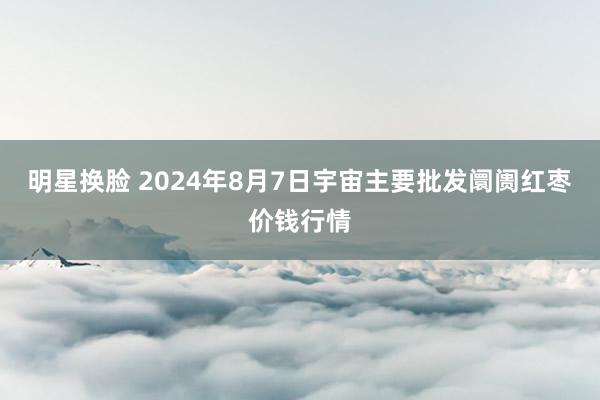 明星换脸 2024年8月7日宇宙主要批发阛阓红枣价钱行情