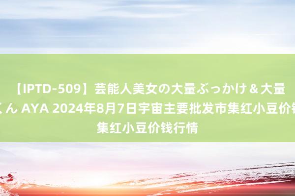 【IPTD-509】芸能人美女の大量ぶっかけ＆大量ごっくん AYA 2024年8月7日宇宙主要批发市集红小豆价钱行情