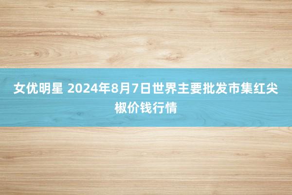 女优明星 2024年8月7日世界主要批发市集红尖椒价钱行情