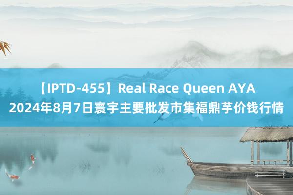 【IPTD-455】Real Race Queen AYA 2024年8月7日寰宇主要批发市集福鼎芋价钱行情