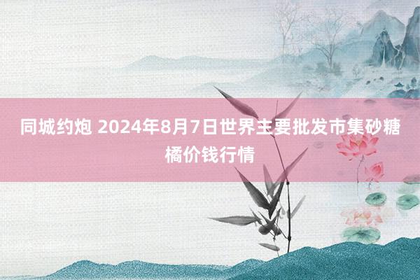 同城约炮 2024年8月7日世界主要批发市集砂糖橘价钱行情