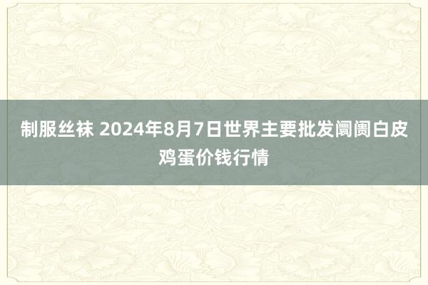 制服丝袜 2024年8月7日世界主要批发阛阓白皮鸡蛋价钱行情