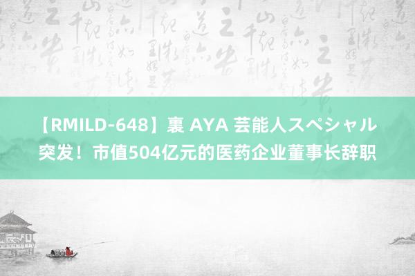 【RMILD-648】裏 AYA 芸能人スペシャル 突发！市值504亿元的医药企业董事长辞职