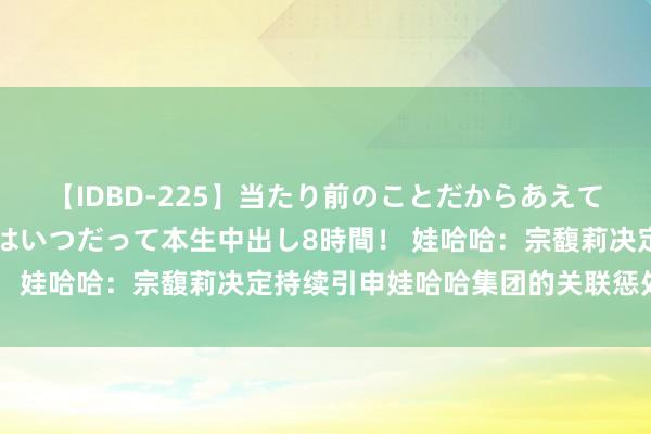 【IDBD-225】当たり前のことだからあえて言わなかったけど…IPはいつだって本生中出し8時間！ 娃哈哈：宗馥莉决定持续引申娃哈哈集团的关联惩处职责