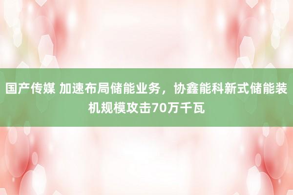 国产传媒 加速布局储能业务，协鑫能科新式储能装机规模攻击70万千瓦