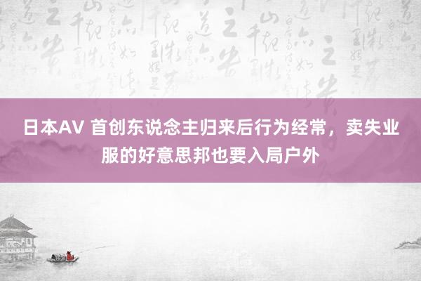 日本AV 首创东说念主归来后行为经常，卖失业服的好意思邦也要入局户外