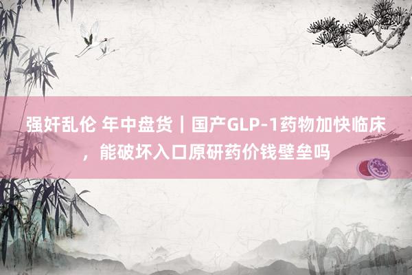 强奸乱伦 年中盘货｜国产GLP-1药物加快临床，能破坏入口原研药价钱壁垒吗