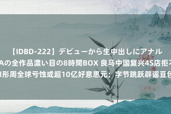 【IDBD-222】デビューから生中出しにアナルまで！最強の芸能人AYAの全作品濃い目の8時間BOX 良马中国复兴4S店拒不交车；微软故障形周全球亏蚀或超10亿好意思元；字节跳跃辟谣豆包使用WPS的云表本色考验AI｜大公司动态