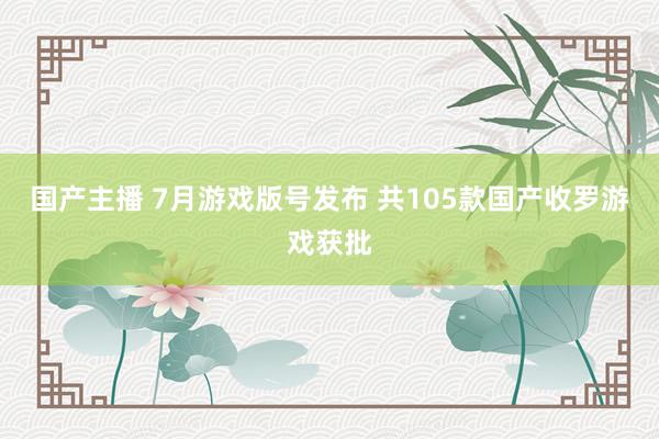 国产主播 7月游戏版号发布 共105款国产收罗游戏获批